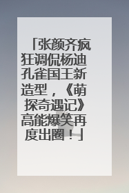 张颜齐疯狂调侃杨迪孔雀国王新造型，《萌探奇遇记》高能爆笑再度出圈！