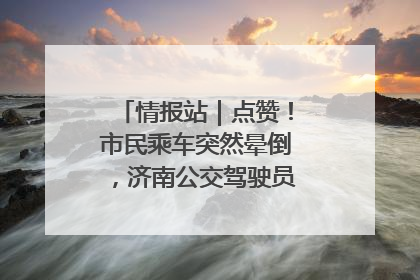情报站｜点赞！市民乘车突然晕倒，济南公交驾驶员和乘客热心相助