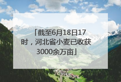 截至6月18日17时，河北省小麦已收获3000余万亩