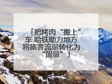 把烤肉“搬上”车 哈铁助力地方将旅客流量转化为“留量”