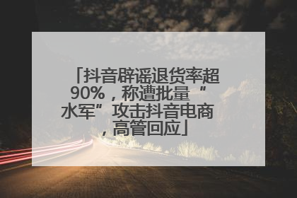 抖音辟谣退货率超90%，称遭批量“水军”攻击抖音电商，高管回应