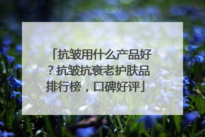 抗皱用什么产品好？抗皱抗衰老护肤品排行榜，口碑好评