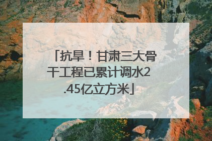 抗旱！甘肃三大骨干工程已累计调水2.45亿立方米