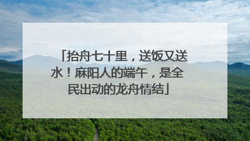 抬舟七十里，送饭又送水！麻阳人的端午，是全民出动的龙舟情结