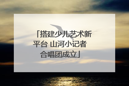 搭建少儿艺术新平台 山河小记者合唱团成立