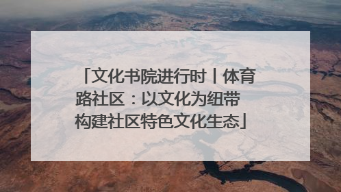 文化书院进行时丨体育路社区：以文化为纽带 构建社区特色文化生态