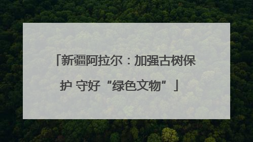 新疆阿拉尔：加强古树保护 守好“绿色文物”