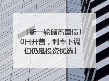 新一轮储蓄国债10日开售，利率下调但仍是投资优选