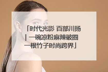 时代光影 百部川扬｜一碗凉粉麻辣破圈 一根竹子时尚跨界