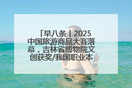 早八条丨2025中国旅游商品大赛落幕，吉林省博物院文创获奖/我国职业本科高校加速扩容