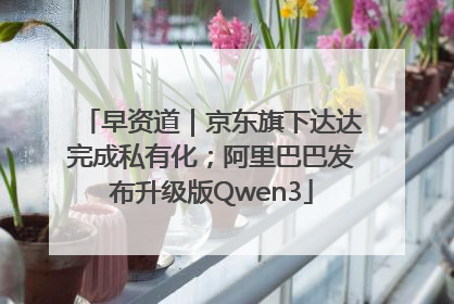 早资道｜京东旗下达达完成私有化；阿里巴巴发布升级版Qwen3