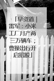 早资道｜雷军：小米工厂月产两三万辆车；曹操出行开启招股