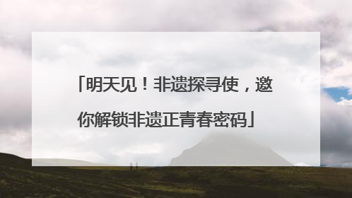 明天见！非遗探寻使，邀你解锁非遗正青春密码