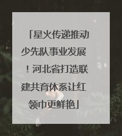 星火传递推动少先队事业发展！河北省打造联建共育体系让红领巾更鲜艳