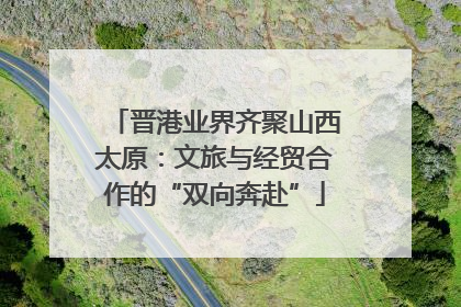 晋港业界齐聚山西太原：文旅与经贸合作的“双向奔赴”