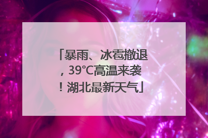 暴雨、冰雹撤退，39℃高温来袭！湖北最新天气