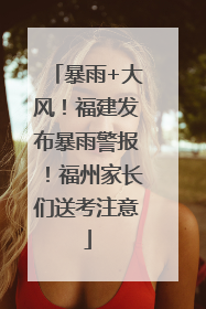 暴雨+大风！福建发布暴雨警报！福州家长们送考注意