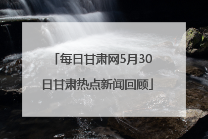 每日甘肃网5月30日甘肃热点新闻回顾
