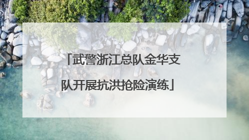 武警浙江总队金华支队开展抗洪抢险演练