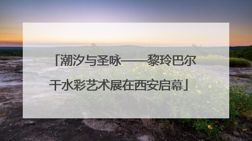 潮汐与圣咏——黎玲巴尔干水彩艺术展在西安启幕