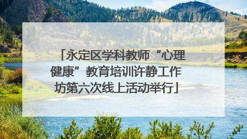 永定区学科教师“心理健康”教育培训许静工作坊第六次线上活动举行