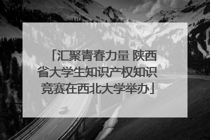 汇聚青春力量 陕西省大学生知识产权知识竞赛在西北大学举办