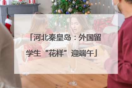 河北秦皇岛：外国留学生“花样”迎端午