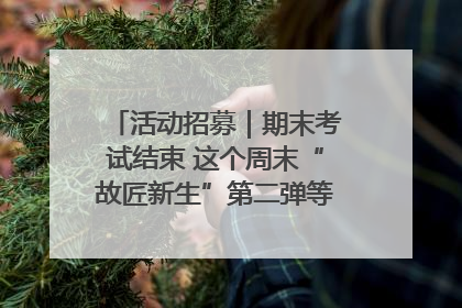 活动招募｜期末考试结束 这个周末“故匠新生”第二弹等着同学们来体验！