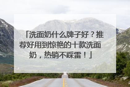洗面奶什么牌子好？推荐好用到惊艳的十款洗面奶，热销不踩雷！