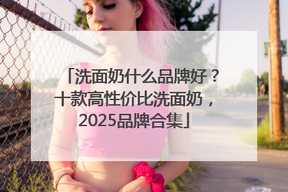 洗面奶什么品牌好？十款高性价比洗面奶，2025品牌合集
