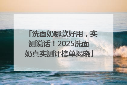 洗面奶哪款好用，实测说话！2025洗面奶真实测评榜单揭晓