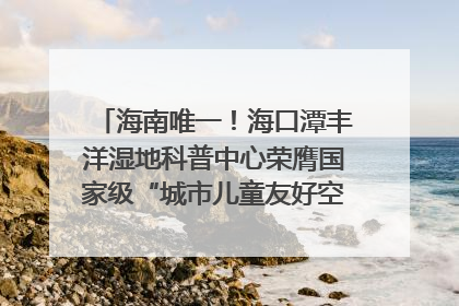 海南唯一！海口潭丰洋湿地科普中心荣膺国家级“城市儿童友好空间建设园区”称号