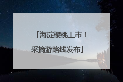 海淀樱桃上市！采摘游路线发布