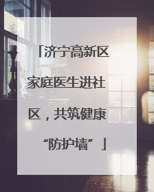 济宁高新区家庭医生进社区，共筑健康“防护墙”
