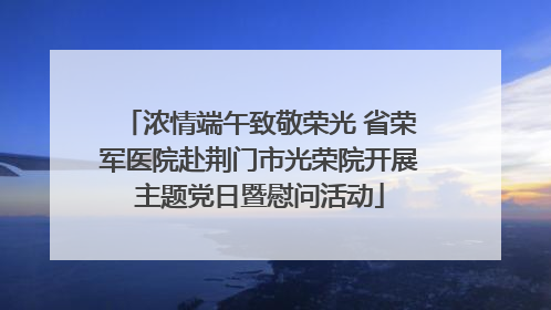 浓情端午致敬荣光 省荣军医院赴荆门市光荣院开展主题党日暨慰问活动