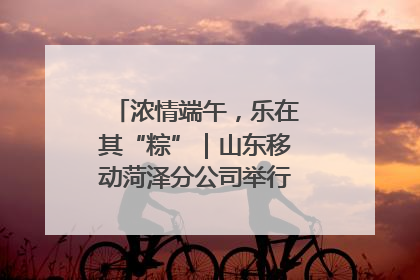 浓情端午，乐在其“粽”｜山东移动菏泽分公司举行端午节主题活动