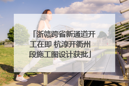 浙赣跨省新通道开工在即 杭淳开衢州段施工图设计获批