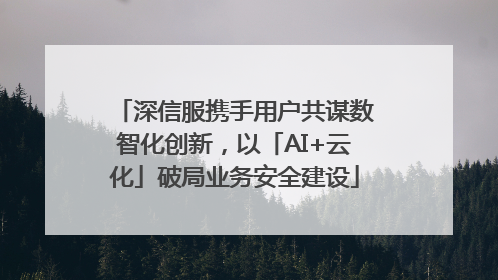 深信服携手用户共谋数智化创新，以「AI+云化」破局业务安全建设