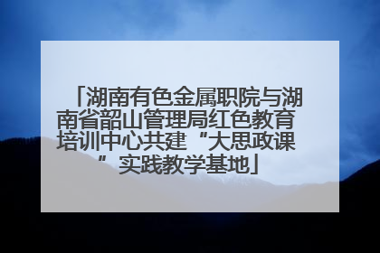 湖南有色金属职院与湖南省韶山管理局红色教育培训中心共建“大思政课”实践教学基地