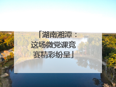 湖南湘潭：这场微党课竞赛精彩纷呈