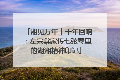 湘见万年丨千年回响：左宗棠家传七弦琴里的湖湘精神印记