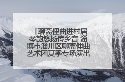 聊斋俚曲进村居 琴韵悠扬传乡音 淄博市淄川区聊斋俚曲艺术团夏季专场演出在杏园子村举行