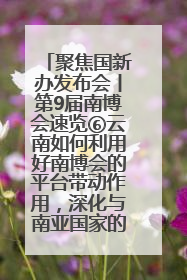 聚焦国新办发布会丨第9届南博会速览⑥云南如何利用好南博会的平台带动作用，深化与南亚国家的交流与合作？