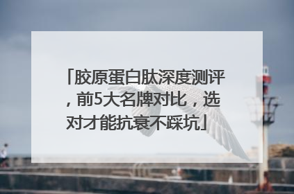 胶原蛋白肽深度测评，前5大名牌对比，选对才能抗衰不踩坑
