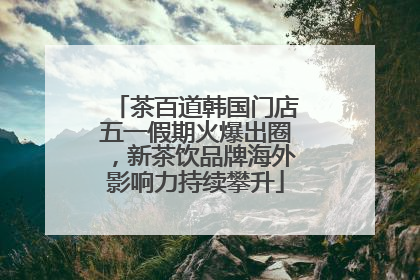 茶百道韩国门店五一假期火爆出圈，新茶饮品牌海外影响力持续攀升