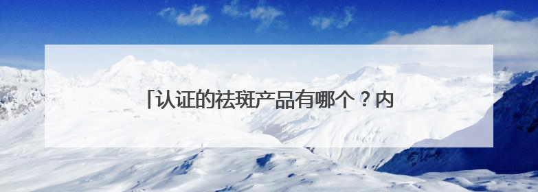 认证的祛斑产品有哪个？内幕速看：几款淡斑祛斑刺客