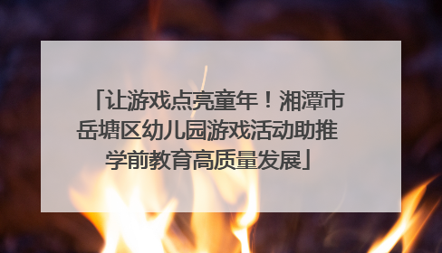 让游戏点亮童年！湘潭市岳塘区幼儿园游戏活动助推学前教育高质量发展