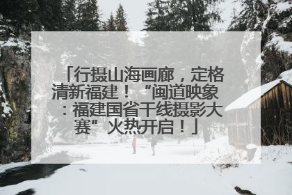 行摄山海画廊，定格清新福建！“闽道映象：福建国省干线摄影大赛”火热开启！