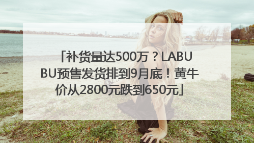 补货量达500万？LABUBU预售发货排到9月底！黄牛价从2800元跌到650元