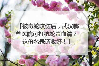 被毒蛇咬伤后，武汉哪些医院可打抗蛇毒血清？这份名录请收好！